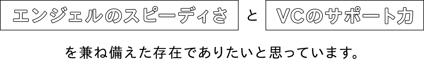 エンジェルのスピーディさとVCのサポート力を兼ね備えた存在でありたいと思っています。